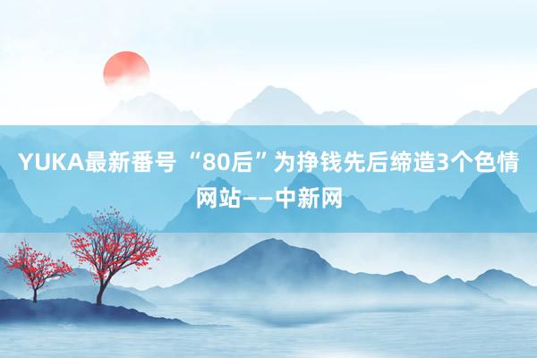 YUKA最新番号 “80后”为挣钱先后缔造3个色情网站——中新网