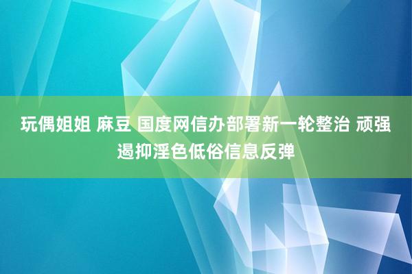 玩偶姐姐 麻豆 国度网信办部署新一轮整治 顽强遏抑淫色低俗信息反弹