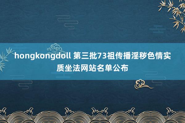 hongkongdoll 第三批73祖传播淫秽色情实质坐法网站名单公布