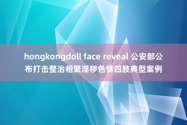 hongkongdoll face reveal 公安部公布打击整治相聚淫秽色情四肢典型案例