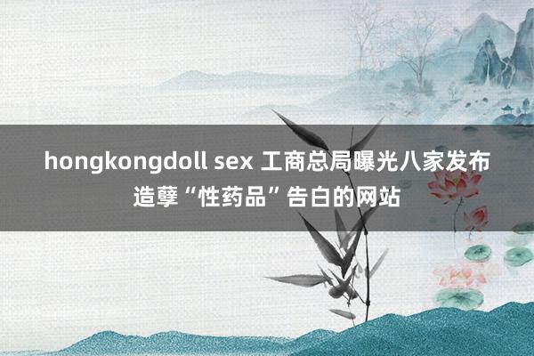 hongkongdoll sex 工商总局曝光八家发布造孽“性药品”告白的网站