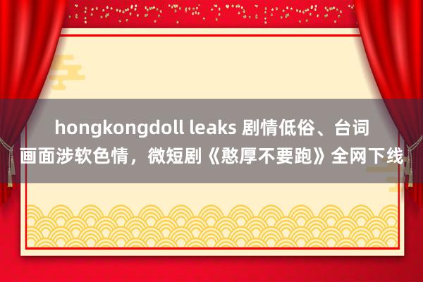 hongkongdoll leaks 剧情低俗、台词画面涉软色情，微短剧《憨厚不要跑》全网下线