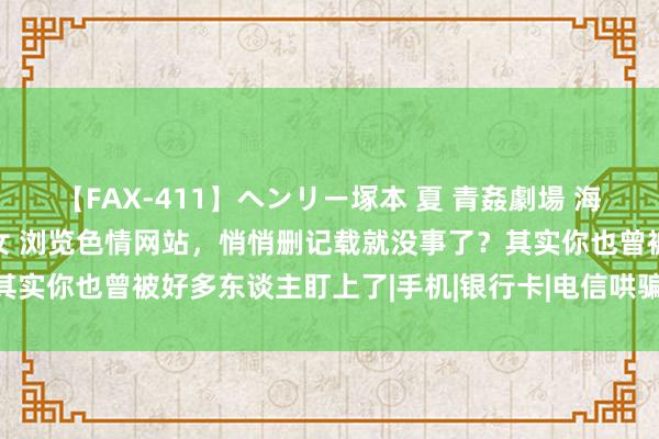 【FAX-411】ヘンリー塚本 夏 青姦劇場 海・山・川 ハマり狂う男女 浏览色情网站，悄悄删记载就没事了？其实你也曾被好多东谈主盯上了|手机|银行卡|电信哄骗|个东谈主信息