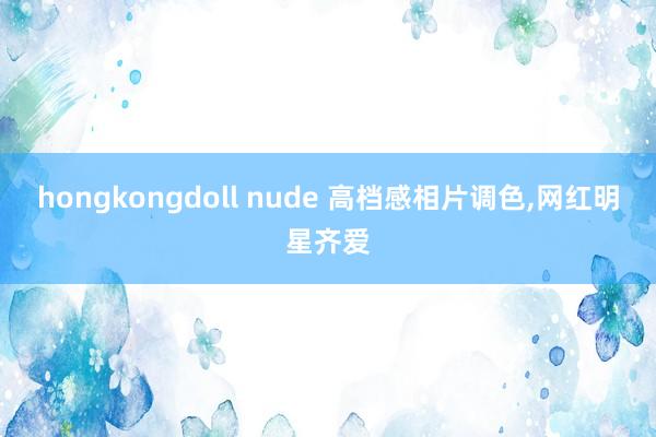 hongkongdoll nude 高档感相片调色，网红明星齐爱