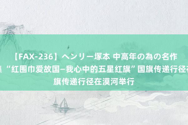 【FAX-236】ヘンリー塚本 中高年の為の名作裏ビデオ集 “红围巾爱故国—我心中的五星红旗”国旗传递行径在漠河举行