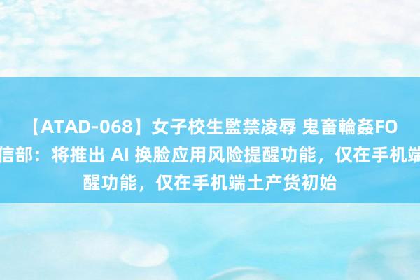 【ATAD-068】女子校生監禁凌辱 鬼畜輪姦FOREVER2 工信部：将推出 AI 换脸应用风险提醒功能，仅在手机端土产货初始