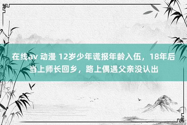 在线av 动漫 12岁少年谎报年龄入伍，18年后当上师长回乡，路上偶遇父亲没认出