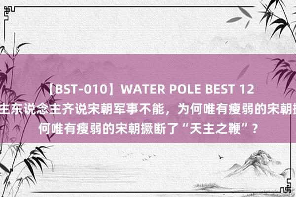 【BST-010】WATER POLE BEST 12GALs 8時間 东说念主东说念主齐说宋朝军事不能，为何唯有瘦弱的宋朝撅断了“天主之鞭”？