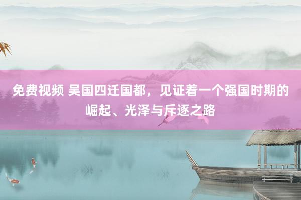 免费视频 吴国四迁国都，见证着一个强国时期的崛起、光泽与斥逐之路