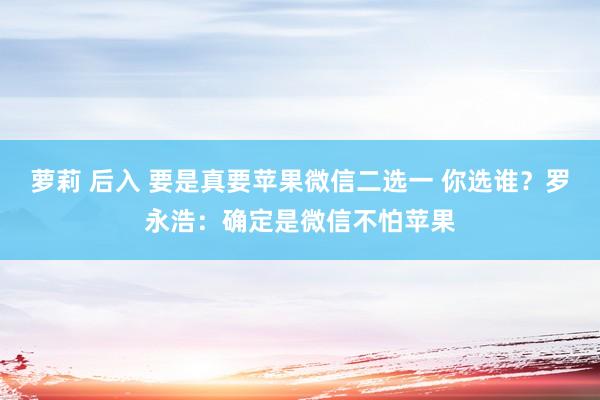 萝莉 后入 要是真要苹果微信二选一 你选谁？罗永浩：确定是微信不怕苹果