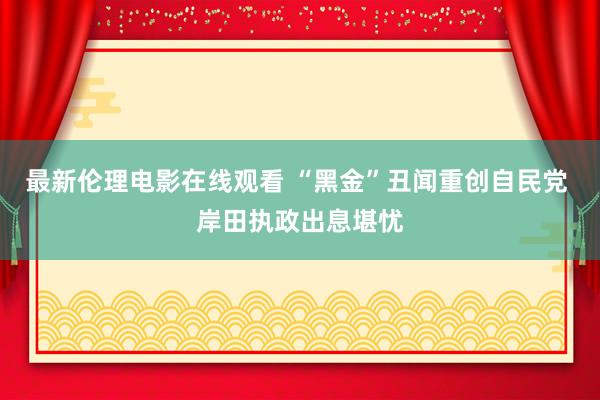 最新伦理电影在线观看 “黑金”丑闻重创自民党 岸田执政出息堪忧