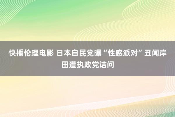 快播伦理电影 日本自民党曝“性感派对”丑闻　岸田遭执政党诘问