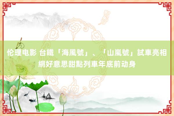 伦理电影 台鐵「海風號」、「山嵐號」試車亮相　網好意思甜點列車年底前动身