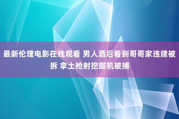 最新伦理电影在线观看 男人酒后看到哥哥家违建被拆 拿土枪射挖掘机被捕