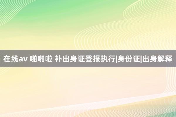 在线av 啪啪啦 补出身证登报执行|身份证|出身解释