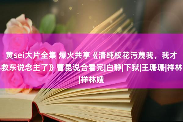 黄sei大片全集 爆火共享《清纯校花污蔑我，我才不救东说念主了》曹昆说合看完|白静|下狱|王珊珊|祥林嫂