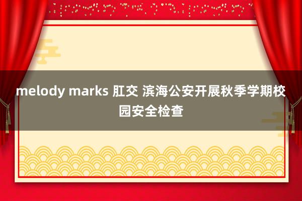 melody marks 肛交 滨海公安开展秋季学期校园安全检查