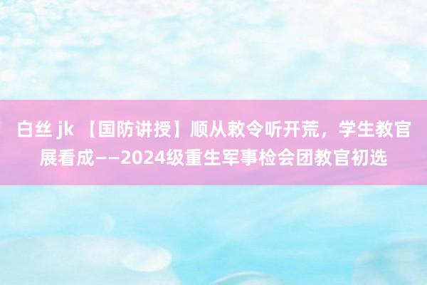 白丝 jk 【国防讲授】顺从敕令听开荒，学生教官展看成——2024级重生军事检会团教官初选