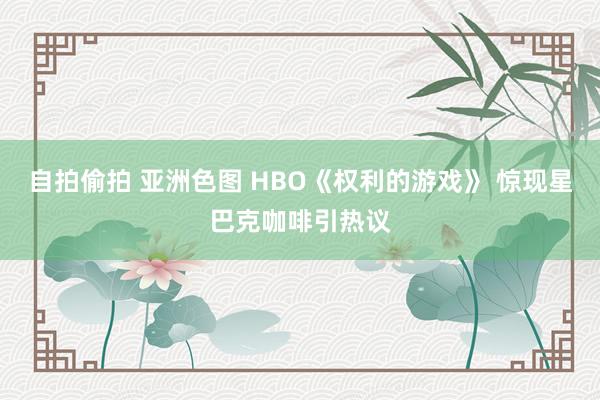 自拍偷拍 亚洲色图 HBO《权利的游戏》 惊现星巴克咖啡引热议