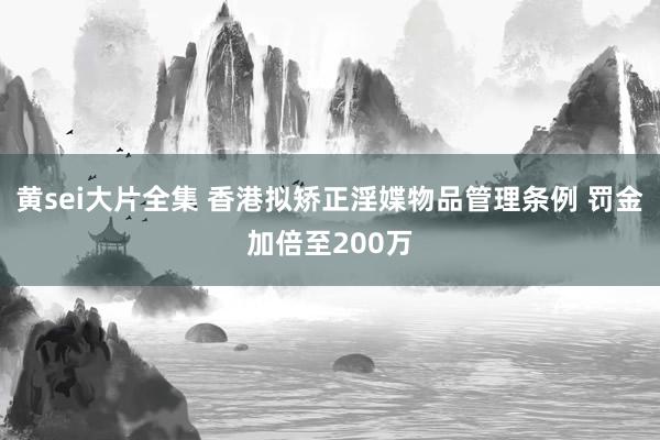 黄sei大片全集 香港拟矫正淫媟物品管理条例 罚金加倍至200万