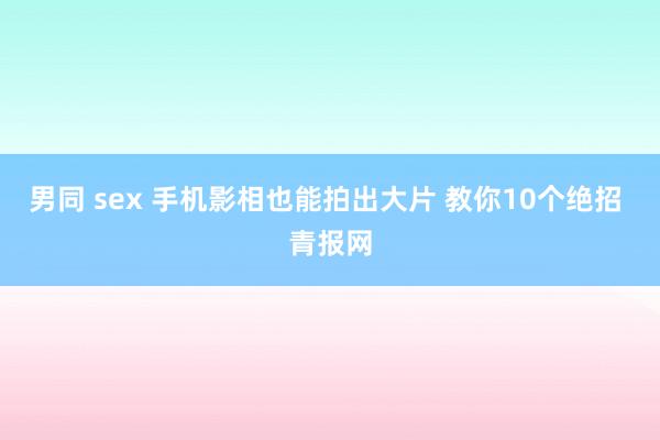 男同 sex 手机影相也能拍出大片 教你10个绝招 青报网