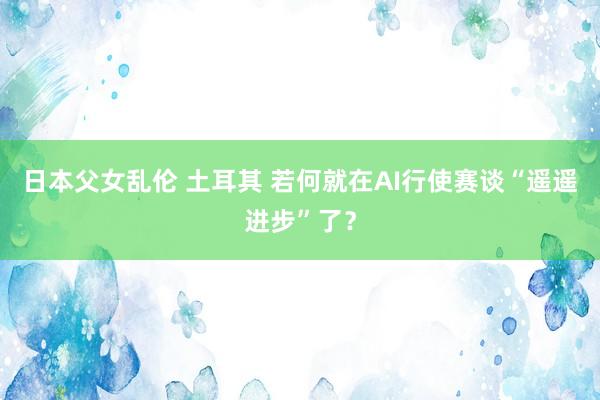 日本父女乱伦 土耳其 若何就在AI行使赛谈“遥遥进步”了？