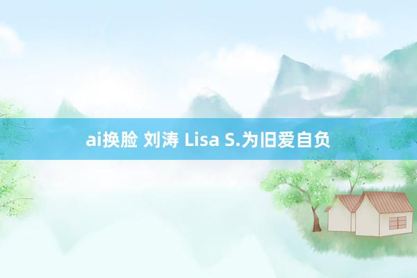 ai换脸 刘涛 Lisa S.为旧爱自负