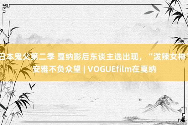 日本鬼父第二季 戛纳影后东谈主选出现，“泼辣女神”安雅不负众望 | VOGUEfilm在戛纳