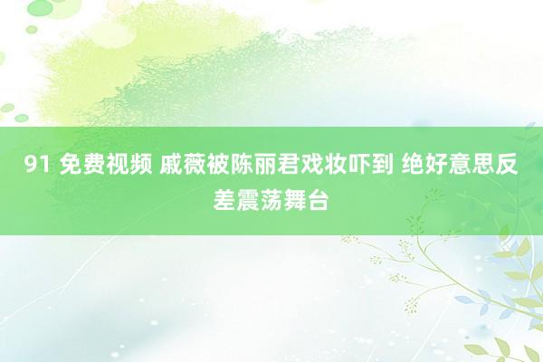 91 免费视频 戚薇被陈丽君戏妆吓到 绝好意思反差震荡舞台