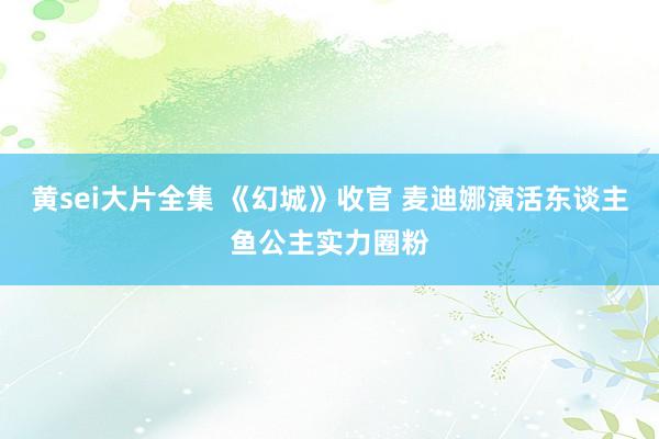 黄sei大片全集 《幻城》收官 麦迪娜演活东谈主鱼公主实力圈粉