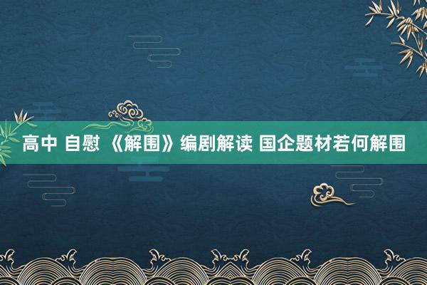 高中 自慰 《解围》编剧解读 国企题材若何解围