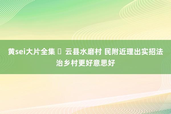 黄sei大片全集 ​云县水磨村 民附近理出实招法治乡村更好意思好