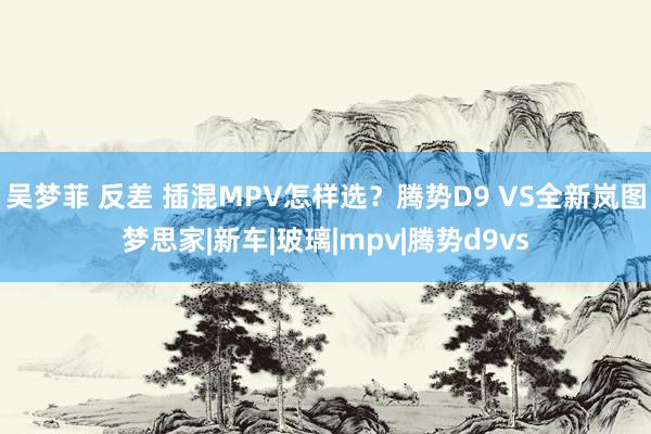 吴梦菲 反差 插混MPV怎样选？腾势D9 VS全新岚图梦思家|新车|玻璃|mpv|腾势d9vs