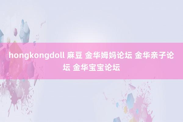 hongkongdoll 麻豆 金华姆妈论坛 金华亲子论坛 金华宝宝论坛