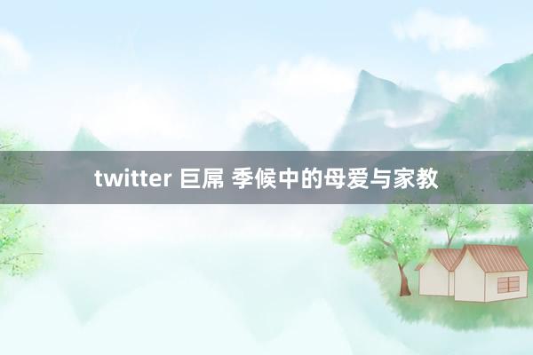 twitter 巨屌 季候中的母爱与家教