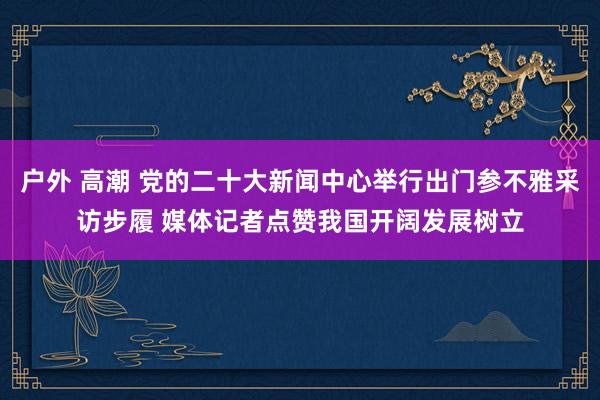 户外 高潮 党的二十大新闻中心举行出门参不雅采访步履 媒体记者点赞我国开阔发展树立