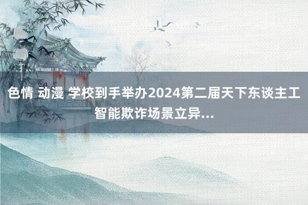 色情 动漫 学校到手举办2024第二届天下东谈主工智能欺诈场景立异...