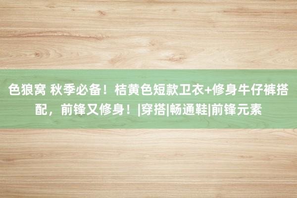 色狼窝 秋季必备！桔黄色短款卫衣+修身牛仔裤搭配，前锋又修身！|穿搭|畅通鞋|前锋元素