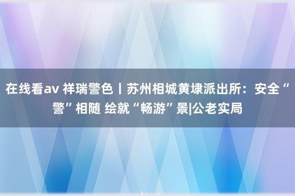 在线看av 祥瑞警色丨苏州相城黄埭派出所：安全“警”相随 绘就“畅游”景|公老实局