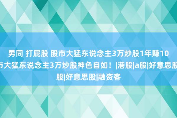 男同 打屁股 股市大猛东说念主3万炒股1年赚10万！股市大猛东说念主3万炒股神色自如！|港股|a股|好意思股|融资客