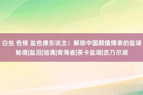 白丝 色情 盐色撩东谈主！解锁中国颜值爆表的盐湖秘境|盐沼|汹涌|青海省|茶卡盐湖|吉乃尔湖