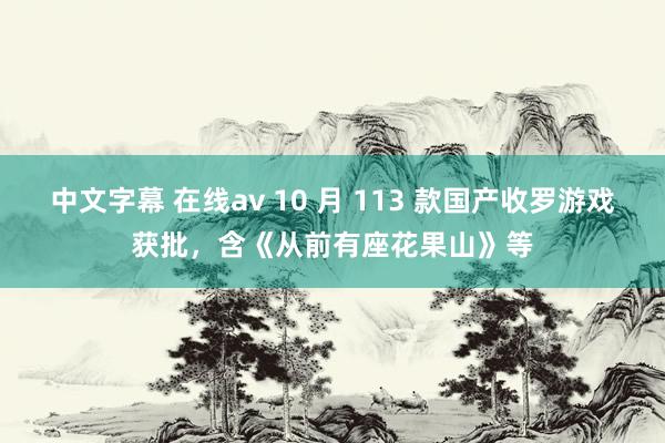 中文字幕 在线av 10 月 113 款国产收罗游戏获批，含《从前有座花果山》等