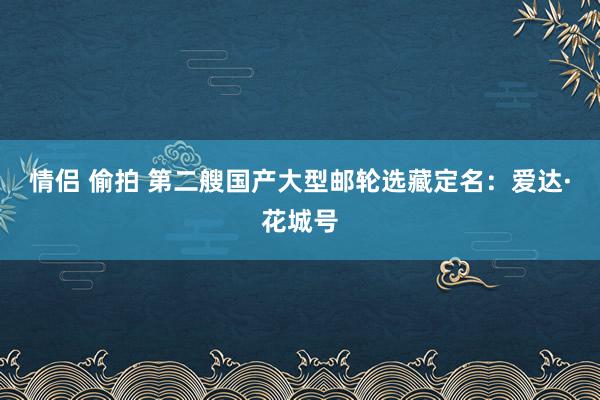 情侣 偷拍 第二艘国产大型邮轮选藏定名：爱达·花城号