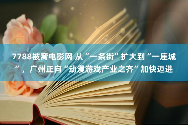 7788被窝电影网 从“一条街”扩大到“一座城”，广州正向“动漫游戏产业之齐”加快迈进