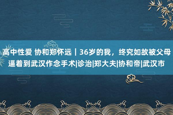 高中性爱 协和郑怀远｜36岁的我，终究如故被父母逼着到武汉作念手术|诊治|郑大夫|协和帝|武汉市