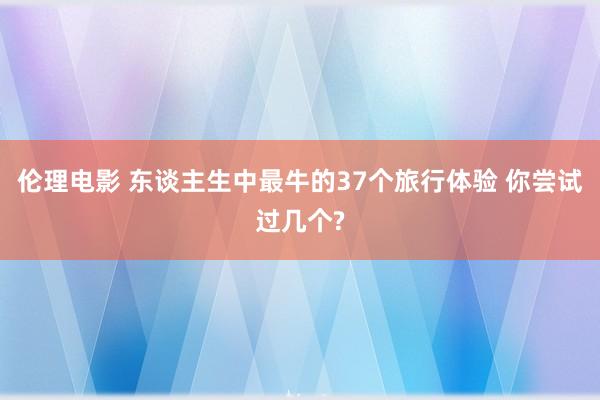 伦理电影 东谈主生中最牛的37个旅行体验 你尝试过几个?