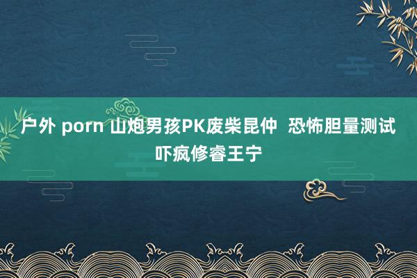 户外 porn 山炮男孩PK废柴昆仲  恐怖胆量测试吓疯修睿王宁