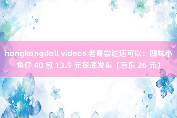 hongkongdoll videos 老哥尝过还可以：四味小鱼仔 40 包 13.9 元探底发车（京东 26 元）