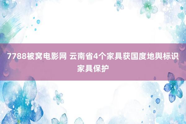 7788被窝电影网 云南省4个家具获国度地舆标识家具保护