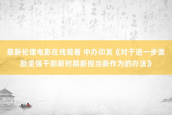 最新伦理电影在线观看 中办印发《对于进一步激励坚强干部新时期新担当新作为的办法》